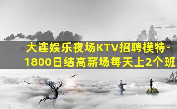 大连娱乐夜场KTV招聘模特-1800日结高薪场每天上2个班